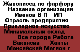 Живописец по фарфору › Название организации ­ Иванов В.П., ИП › Отрасль предприятия ­ Прикладное искусство › Минимальный оклад ­ 30 000 - Все города Работа » Вакансии   . Ханты-Мансийский,Мегион г.